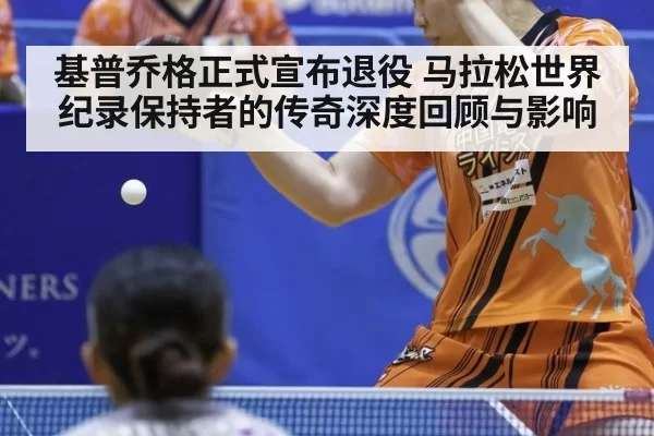 基普乔格正式宣布退役 马拉松世界纪录保持者的传奇深度回顾与影响